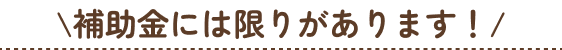 補助金には限りがあります！